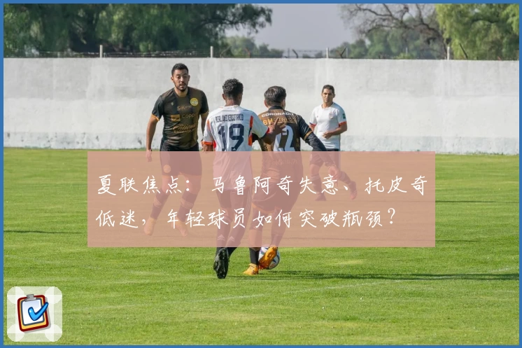 夏联焦点:马鲁阿奇失意、托皮奇低迷,年轻球员如何突破瓶颈?