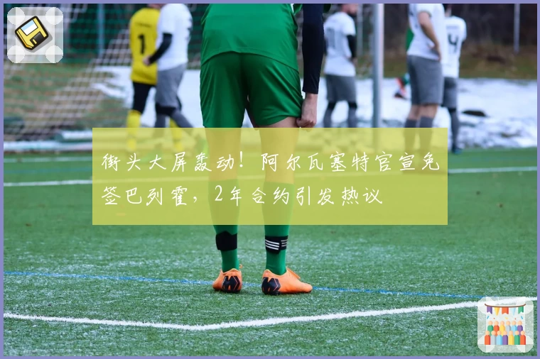 街头大屏轰动！阿尔瓦塞特官宣免签巴列霍，2年合约引发热议