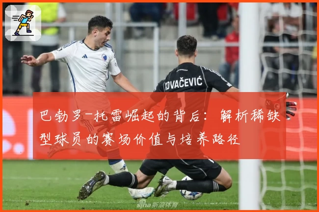 巴勃罗-托雷崛起的背后：解析稀缺型球员的赛场价值与培养路径