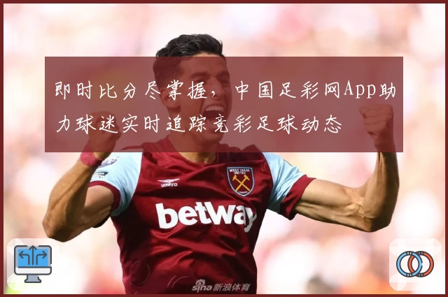 即时比分尽掌握,中国足彩网App助力球迷实时追踪竞彩足球动态