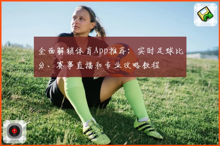 全面解锁体育App推荐:实时足球比分、赛事直播和专业攻略教程