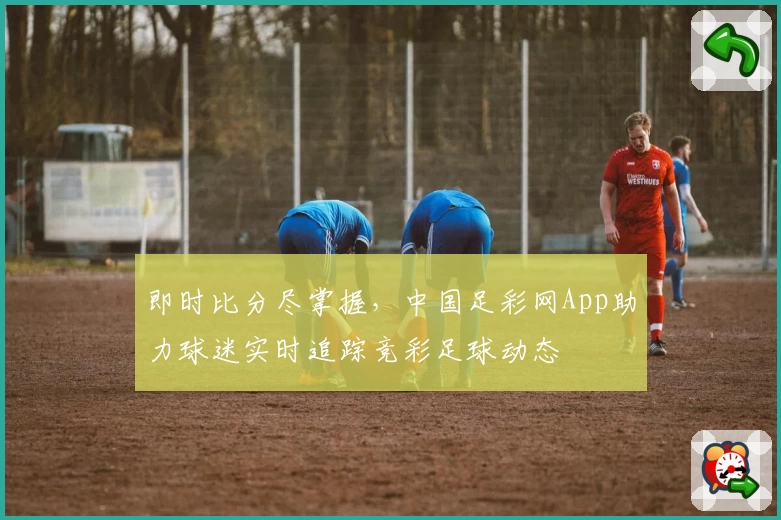 即时比分尽掌握,中国足彩网App助力球迷实时追踪竞彩足球动态