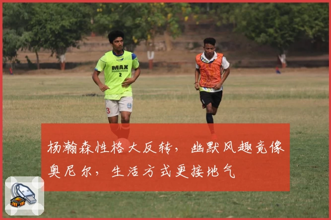 杨瀚森性格大反转，幽默风趣竟像奥尼尔，生活方式更接地气