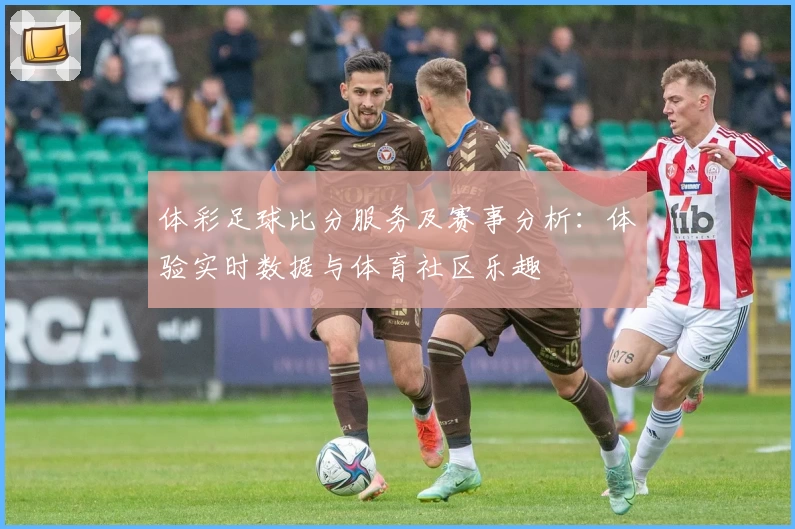 体彩足球比分服务及赛事分析：体验实时数据与体育社区乐趣