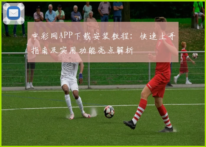 中彩网APP下载安装教程：快速上手指南及实用功能亮点解析