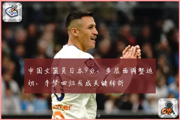 中国女篮负日本9分,多层面调整迫切,李梦回归或成关键转折