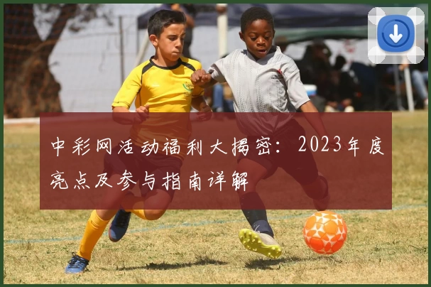 中彩网活动福利大揭密：2023年度亮点及参与指南详解