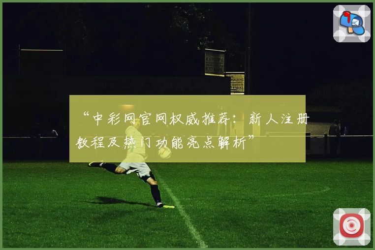 “中彩网官网权威推荐：新人注册教程及热门功能亮点解析”