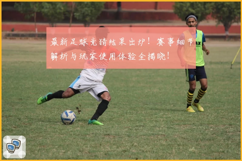 最新足球竞猜结果出炉！赛事细节解析与玩家使用体验全揭晓！