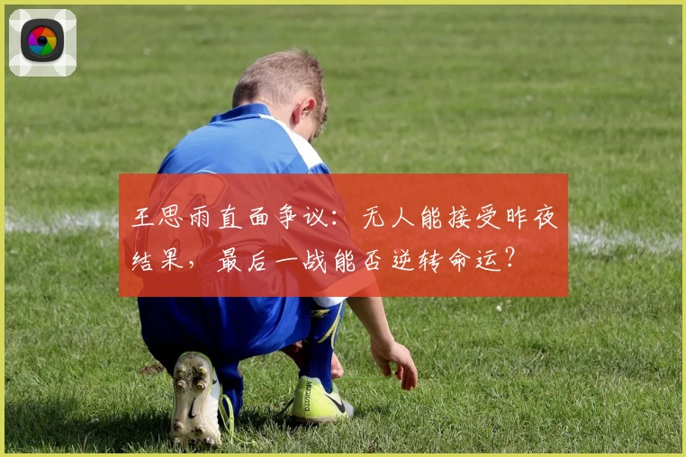 王思雨直面争议：无人能接受昨夜结果，最后一战能否逆转命运？