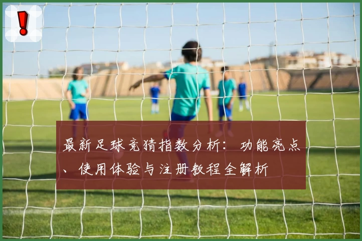 最新足球竞猜指数分析：功能亮点、使用体验与注册教程全解析