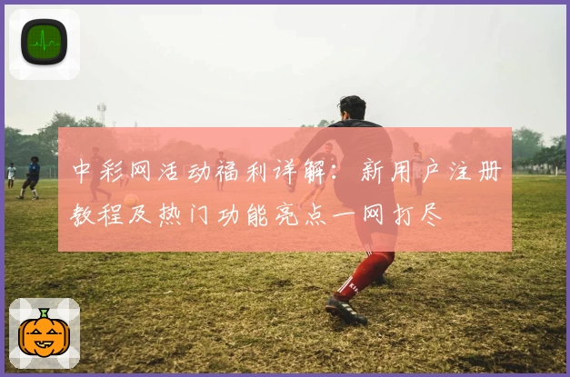 中彩网活动福利详解：新用户注册教程及热门功能亮点一网打尽