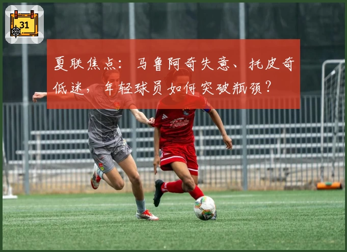 夏联焦点：马鲁阿奇失意、托皮奇低迷，年轻球员如何突破瓶颈？